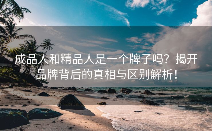 成品人和精品人是一个牌子吗？揭开品牌背后的真相与区别解析！