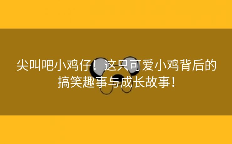 尖叫吧小鸡仔！这只可爱小鸡背后的搞笑趣事与成长故事！
