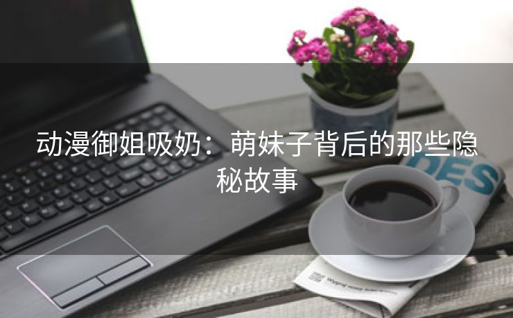 动漫御姐吸奶：萌妹子背后的那些隐秘故事