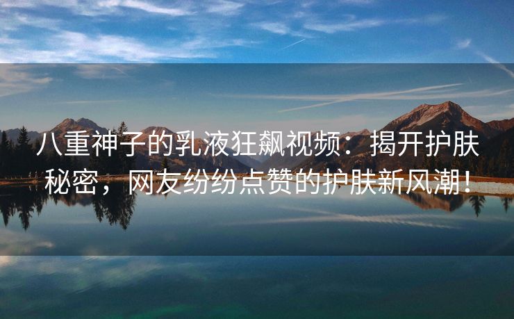 八重神子的乳液狂飙视频：揭开护肤秘密，网友纷纷点赞的护肤新风潮！
