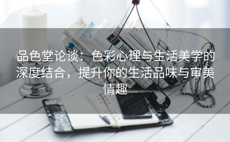 品色堂论谈：色彩心理与生活美学的深度结合，提升你的生活品味与审美情趣