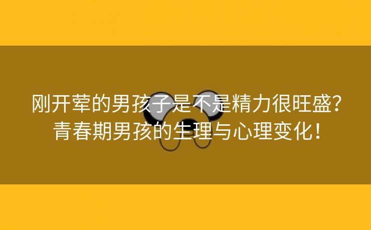 刚开荤的男孩子是不是精力很旺盛？青春期男孩的生理与心理变化！