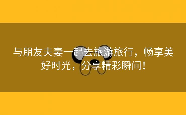 与朋友夫妻一起去旅游旅行，畅享美好时光，分享精彩瞬间！