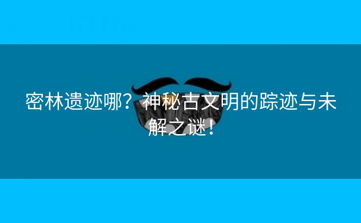 密林遗迹哪？神秘古文明的踪迹与未解之谜！