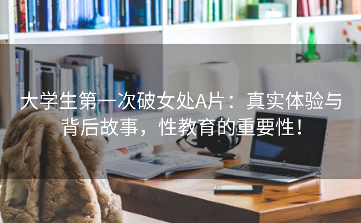 大学生第一次破女处A片：真实体验与背后故事，性教育的重要性！
