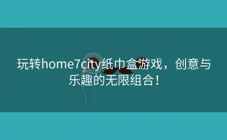 玩转home7city纸巾盒游戏，创意与乐趣的无限组合！