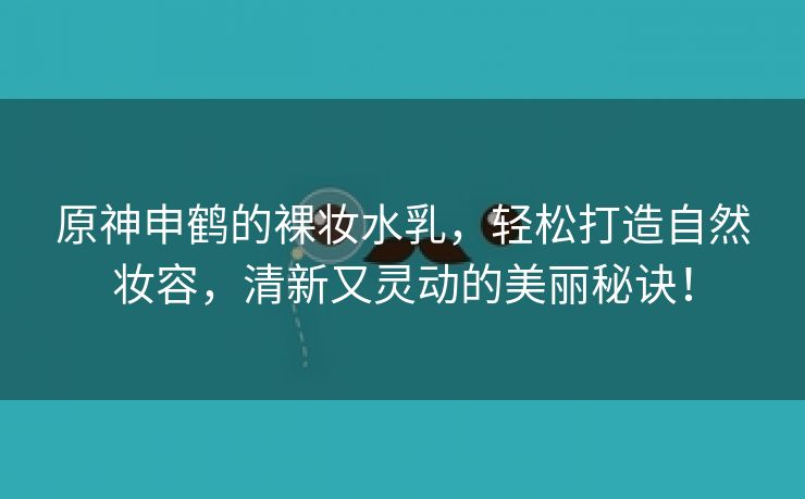 原神申鹤的裸妆水乳，轻松打造自然妆容，清新又灵动的美丽秘诀！