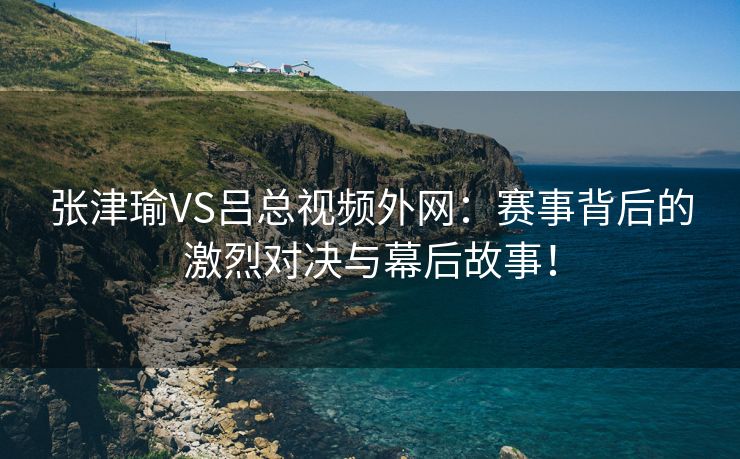 张津瑜VS吕总视频外网：赛事背后的激烈对决与幕后故事！