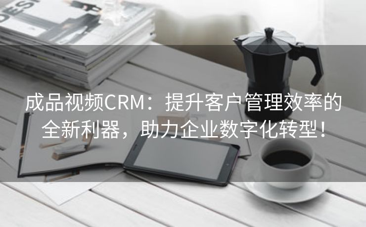 成品视频CRM：提升客户管理效率的全新利器，助力企业数字化转型！
