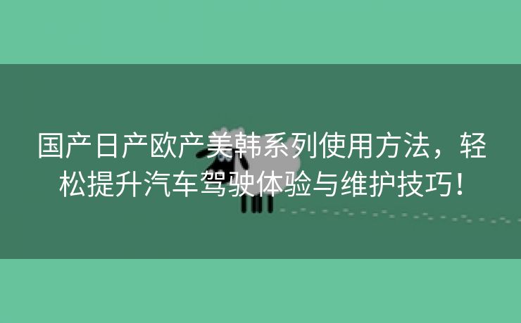 国产日产欧产美韩系列使用方法，轻松提升汽车驾驶体验与维护技巧！