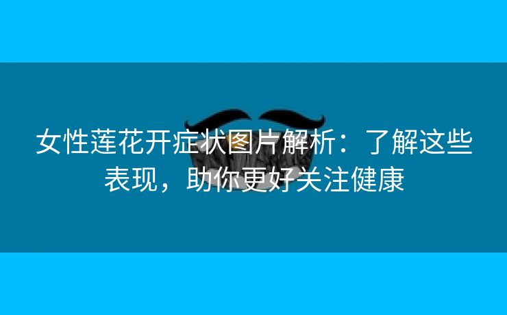 女性莲花开症状图片解析：了解这些表现，助你更好关注健康