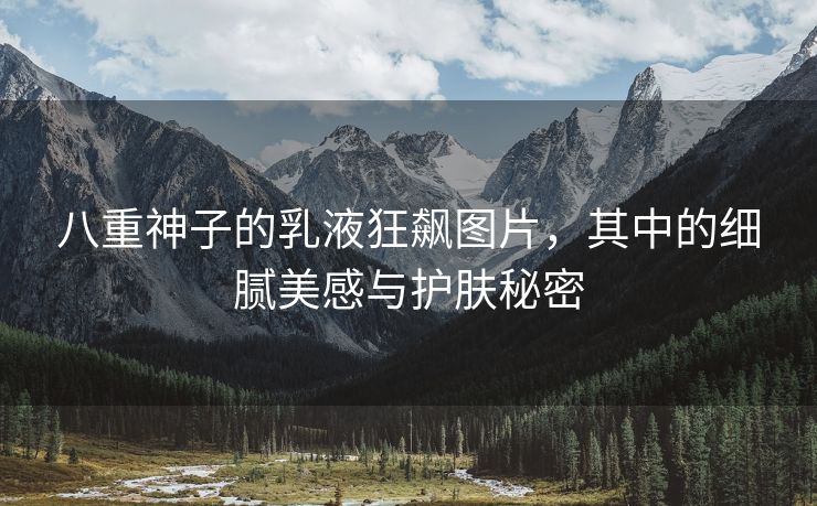 八重神子的乳液狂飙图片，其中的细腻美感与护肤秘密