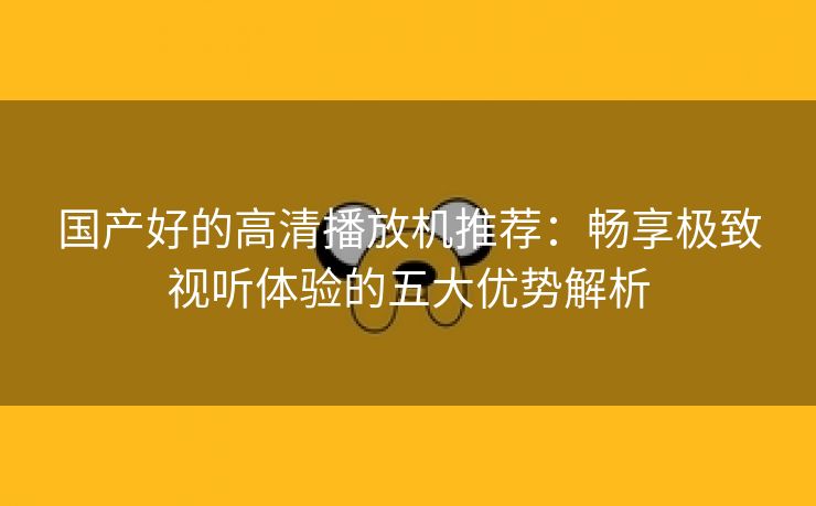 国产好的高清播放机推荐：畅享极致视听体验的五大优势解析