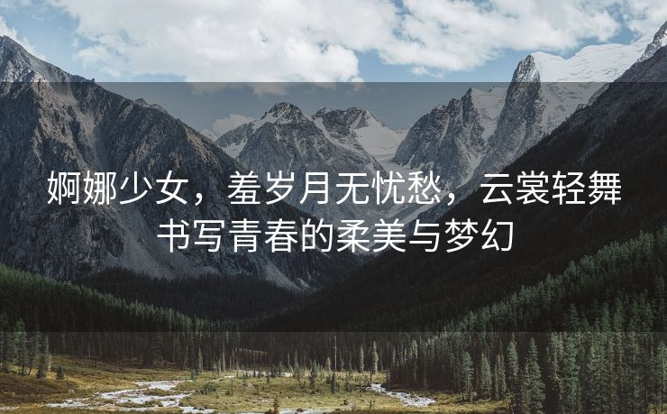 婀娜少女，羞岁月无忧愁，云裳轻舞书写青春的柔美与梦幻