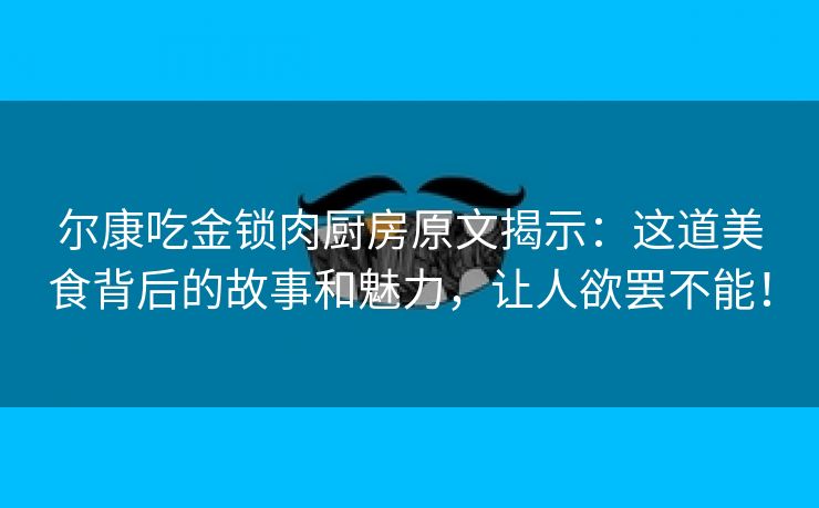 尔康吃金锁肉厨房原文揭示：这道美食背后的故事和魅力，让人欲罢不能！