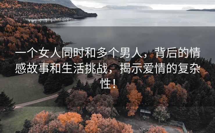 一个女人同时和多个男人，背后的情感故事和生活挑战，揭示爱情的复杂性！