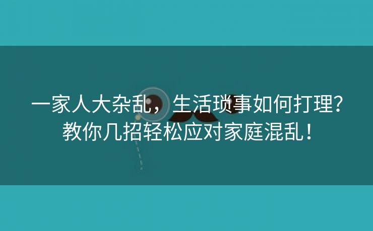 一家人大杂乱，生活琐事如何打理？教你几招轻松应对家庭混乱！