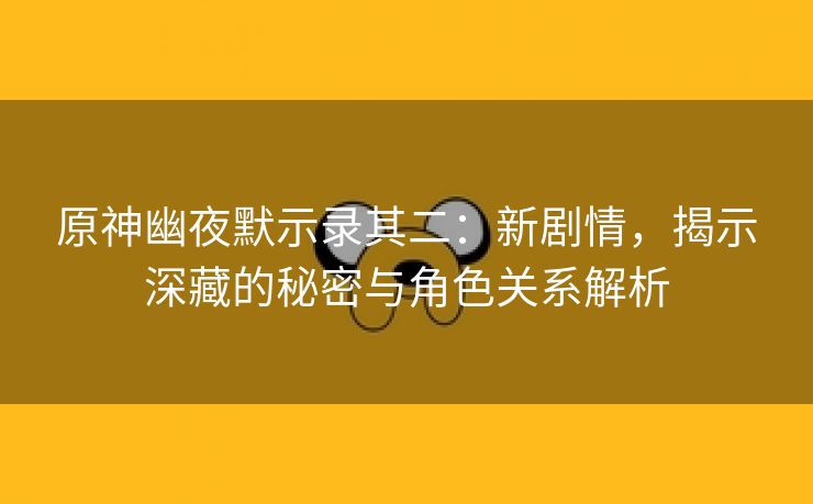 原神幽夜默示录其二：新剧情，揭示深藏的秘密与角色关系解析