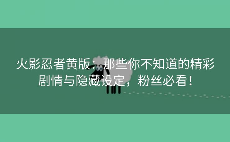 火影忍者黄版：那些你不知道的精彩剧情与隐藏设定，粉丝必看！