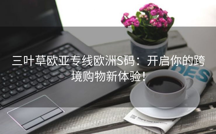 三叶草欧亚专线欧洲S码：开启你的跨境购物新体验！
