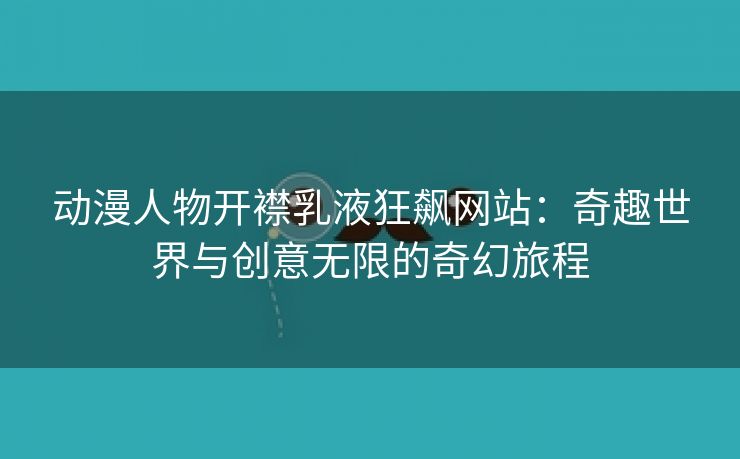 动漫人物开襟乳液狂飙网站：奇趣世界与创意无限的奇幻旅程