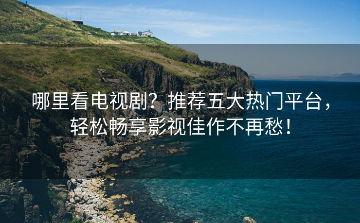 哪里看电视剧？推荐五大热门平台，轻松畅享影视佳作不再愁！