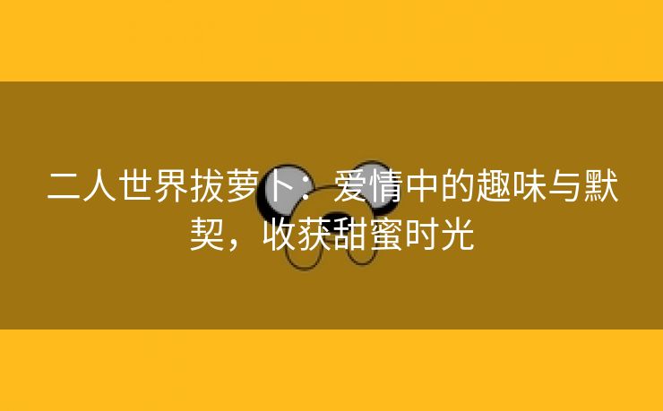 二人世界拔萝卜：爱情中的趣味与默契，收获甜蜜时光