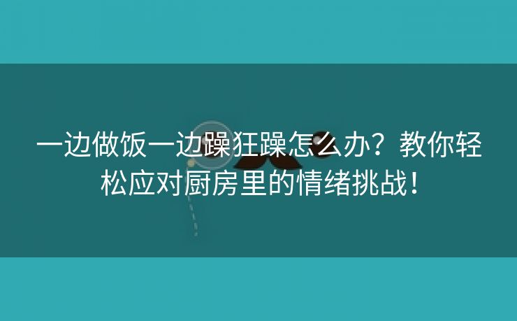 一边做饭一边躁狂躁怎么办？教你轻松应对厨房里的情绪挑战！