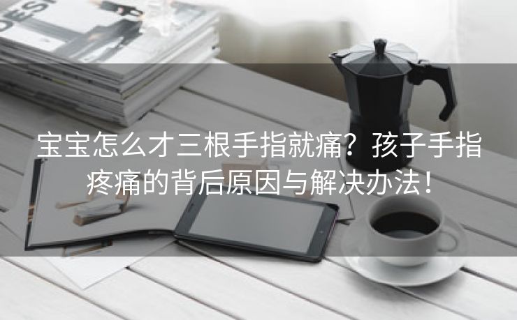 宝宝怎么才三根手指就痛？孩子手指疼痛的背后原因与解决办法！