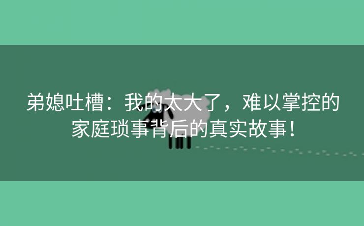 弟媳吐槽：我的太大了，难以掌控的家庭琐事背后的真实故事！