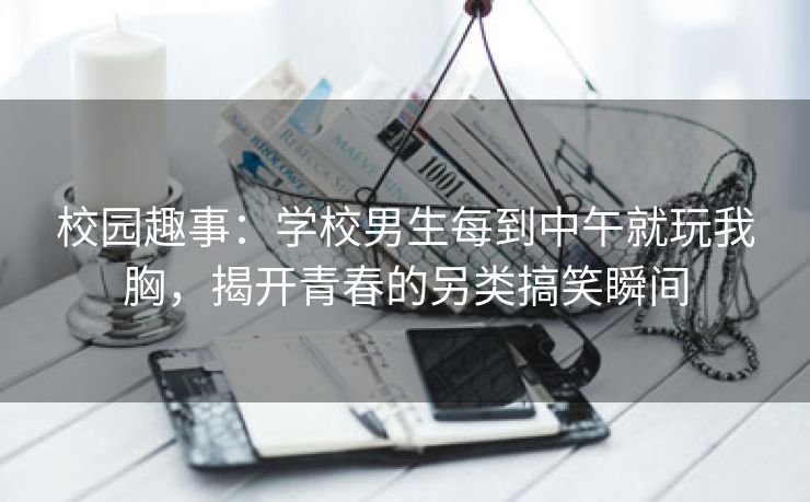 校园趣事：学校男生每到中午就玩我胸，揭开青春的另类搞笑瞬间