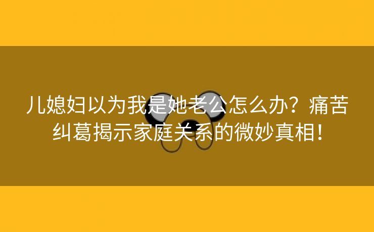 儿媳妇以为我是她老公怎么办？痛苦纠葛揭示家庭关系的微妙真相！