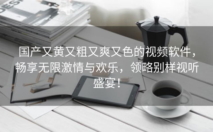 国产又黄又粗又爽又色的视频软件，畅享无限激情与欢乐，领略别样视听盛宴！