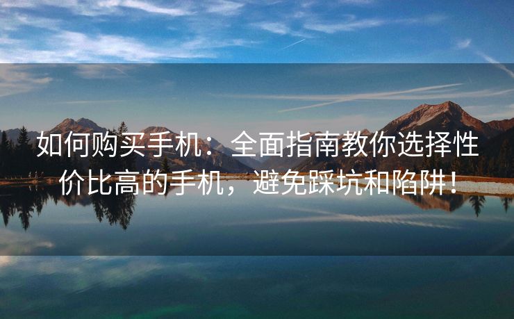 如何购买手机：全面指南教你选择性价比高的手机，避免踩坑和陷阱！