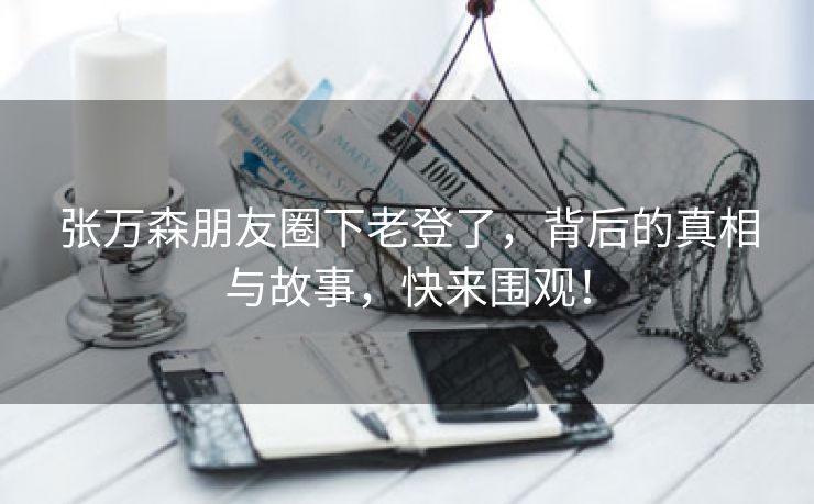 张万森朋友圈下老登了，背后的真相与故事，快来围观！