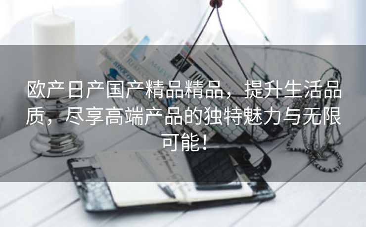 欧产日产国产精品精品，提升生活品质，尽享高端产品的独特魅力与无限可能！