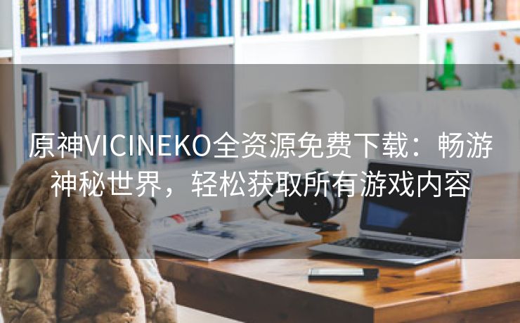 原神VICINEKO全资源免费下载：畅游神秘世界，轻松获取所有游戏内容