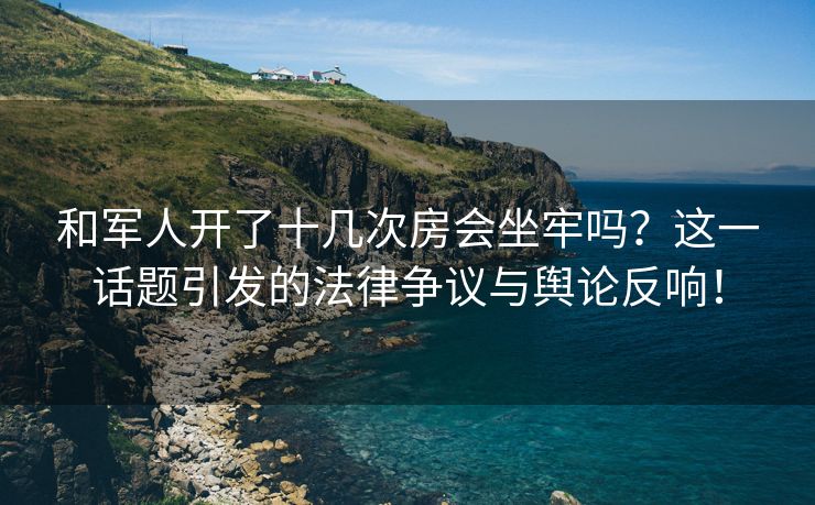 和军人开了十几次房会坐牢吗？这一话题引发的法律争议与舆论反响！