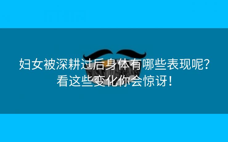 妇女被深耕过后身体有哪些表现呢？看这些变化你会惊讶！