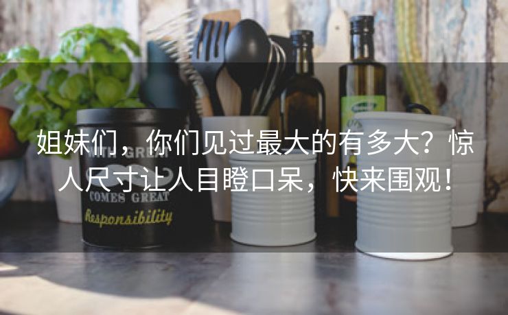 姐妹们，你们见过最大的有多大？惊人尺寸让人目瞪口呆，快来围观！