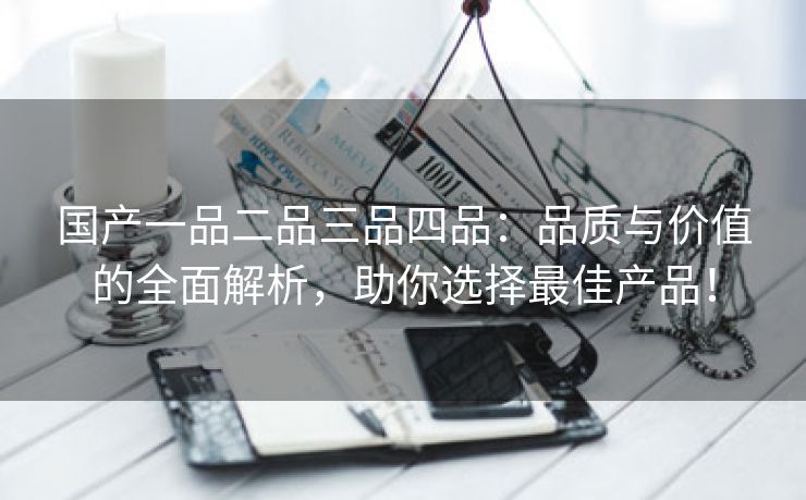 国产一品二品三品四品：品质与价值的全面解析，助你选择最佳产品！