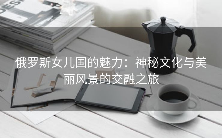 俄罗斯女儿国的魅力：神秘文化与美丽风景的交融之旅