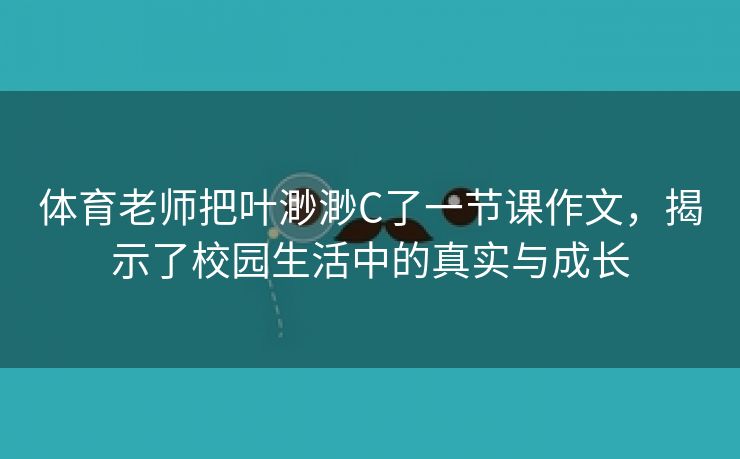 体育老师把叶渺渺C了一节课作文，揭示了校园生活中的真实与成长