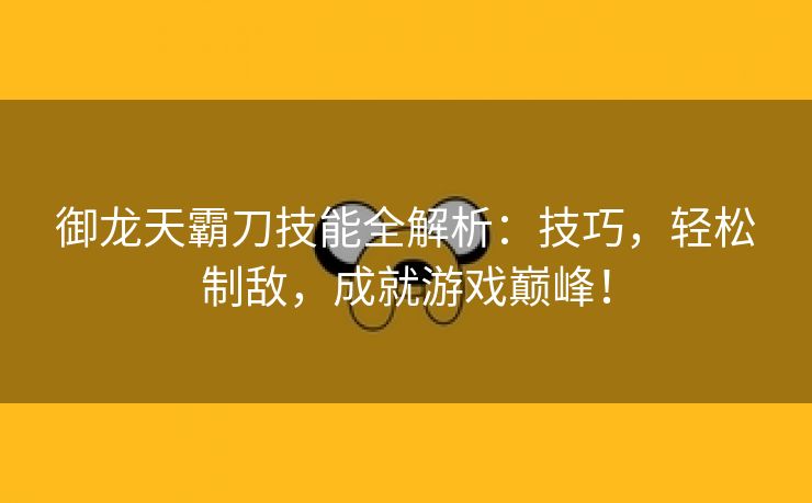 御龙天霸刀技能全解析：技巧，轻松制敌，成就游戏巅峰！
