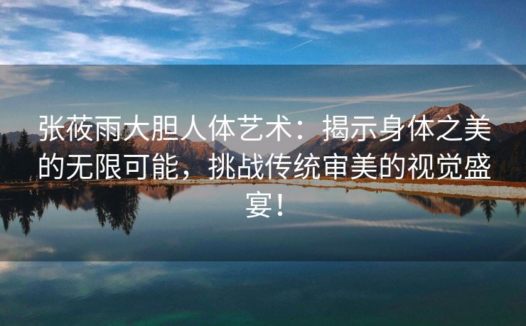 张莜雨大胆人体艺术：揭示身体之美的无限可能，挑战传统审美的视觉盛宴！