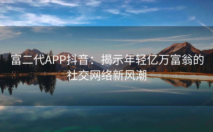 富二代APP抖音：揭示年轻亿万富翁的社交网络新风潮