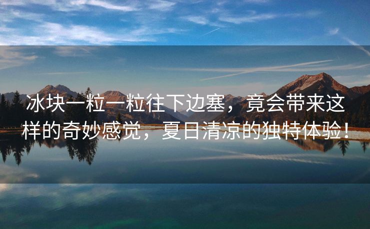 冰块一粒一粒往下边塞，竟会带来这样的奇妙感觉，夏日清凉的独特体验！
