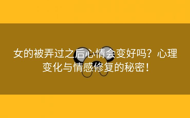 女的被弄过之后心情会变好吗？心理变化与情感修复的秘密！