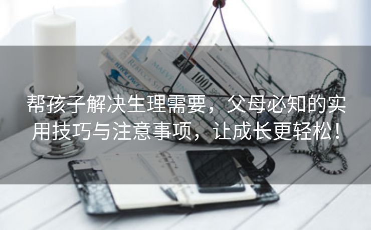 帮孩子解决生理需要，父母必知的实用技巧与注意事项，让成长更轻松！