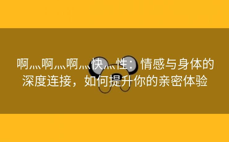 啊灬啊灬啊灬快灬性：情感与身体的深度连接，如何提升你的亲密体验